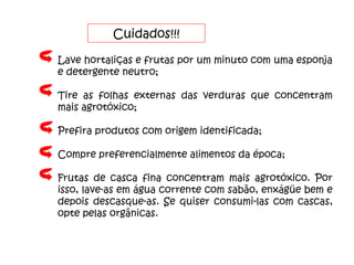 Cuidados!!! Lave hortaliças e frutas por um minuto com uma esponja e detergente neutro; Tire as folhas externas das verduras que concentram mais agrotóxico; Prefira produtos com origem identificada; Compre preferencialmente alimentos da época; Frutas de casca fina concentram mais agrotóxico. Por isso, lave-as em água corrente com sabão, enxágüe bem e depois descasque-as. Se quiser consumi-las com cascas, opte pelas orgânicas. 