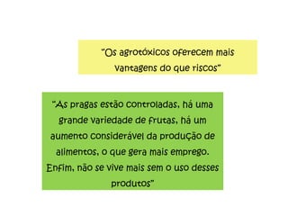 “ Os agrotóxicos oferecem mais vantagens do que riscos” “ As pragas estão controladas, há uma grande variedade de frutas, há um aumento considerável da produção de alimentos, o que gera mais emprego. Enfim, não se vive mais sem o uso desses produtos” 