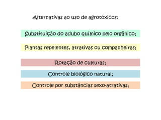 Alternativas ao uso de agrotóxicos: Substituição do adubo químico pelo orgânico; Plantas repelentes, atrativas ou companheiras; Rotação de culturas; Controle biológico natural; Controle por substâncias sexo-atrativas; 