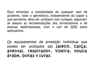 Para   minimizar a possibilidade de qualquer tipo de acidente, todo o agrotóxico, independente da classe a que pertence, deve ser utilizado com cuidado, seguindo-se sempre as recomendações dos fornecedores e de pessoas especializadas, com o uso de (EPI) pelos aplicadores.  Os equipamentos de proteção individual que podem ser utilizados são  jaleco ,  calça ,  avental ,  respirador ,  viseira ,  touca   árabe, botas  e  luvas .  