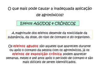 O que mais pode causar a inadequada aplicação de agrotóxicos? Efeitos AGUDOS e CRÔNICOS A magnitude dos efeitos depende da toxicidade da substância, da dose, do tipo de contato e do organismo.  Os  efeitos agudos  são aqueles que aparecem durante ou após o contato da pessoa com os agrotóxicos, já os  efeitos de exposição crônica  podem aparecer semanas, meses e até anos após o período de contato e são mais difíceis de serem identificados. 