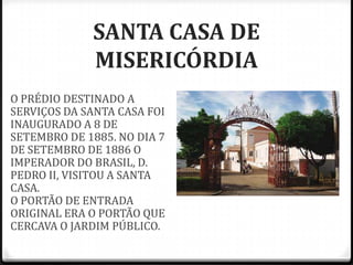 SANTA CASA DE
MISERICÓRDIA
O PRÉDIO DESTINADO A
SERVIÇOS DA SANTA CASA FOI
INAUGURADO A 8 DE
SETEMBRO DE 1885. NO DIA 7
DE SETEMBRO DE 1886 O
IMPERADOR DO BRASIL, D.
PEDRO II, VISITOU A SANTA
CASA.
O PORTÃO DE ENTRADA
ORIGINAL ERA O PORTÃO QUE
CERCAVA O JARDIM PÚBLICO.
 