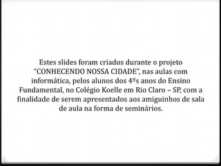Estes slides foram criados durante o projeto
“CONHECENDO NOSSA CIDADE”, nas aulas com
informática, pelos alunos dos 4ºs anos do Ensino
Fundamental, no Colégio Koelle em Rio Claro – SP, com a
finalidade de serem apresentados aos amiguinhos de sala
de aula na forma de seminários.
 