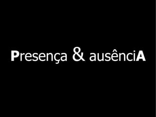 P resença  &  ausênci A 