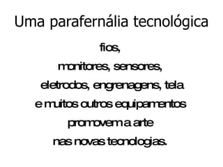 Uma parafernália tecnológica fios,  monitores, sensores,  eletrodos, engrenagens, tela e muitos outros equipamentos  promovem a arte  nas novas tecnologias.  