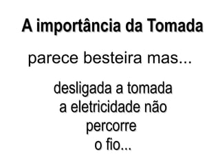 desligada a tomada a eletricidade não percorre  o fio... A importância da Tomada parece besteira mas... 