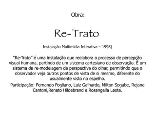 Obra: Imágina - 2000 Instalação Multimídia Interativa - Evento: Senac de São Paulo - Lapa - SP.  Imágina carrega em seu bojo o conceito de Obra de Arte como Sistema. Aqui a obra já não é mais um objeto estático com limites bem definidos mas uma dinâmica, uma processualidade que se desdobra e evolui no tempo e no espaço. Imágina propõe a criação de um sistema no qual imagens e sons de diversos locais, internos e externos à instalação, se engendrem através da movimentação das pessoas e da ação do software de controle, definindo uma imagem que alimentará uma outra rede-sistema, a internet.  No processo de Imágina estão envolvidos, numa densa relação, o lúdico, a repercussão e a interação entre interator e obra de arte.  