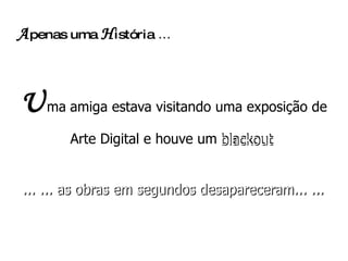 A penas uma  H istória  ...   U ma   amiga estava visitando uma exposição de Arte Digital e houve um blackout  ... ... as obras em segundos desapareceram... ... blackout   ... ... as obras em segundos desapareceram... ... 