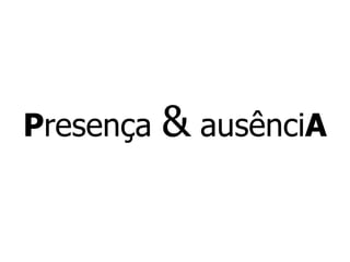 P resença  &  ausênci A 
