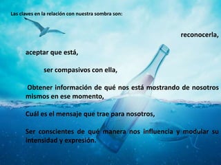 reconocerla,
aceptar que está,
ser compasivos con ella,
Obtener información de qué nos está mostrando de nosotros
mismos en ese momento,
Cuál es el mensaje que trae para nosotros,
Ser conscientes de qué manera nos influencia y modular su
intensidad y expresión.
Las claves en la relación con nuestra sombra son:
 