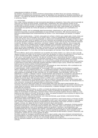 independentes da distância, do tempo.
Na realidade, pouquíssima (ou nenhum) fenômeno parapsicológico de efeitos físicos (por exemplo, tiptologia ou
telecinesia, que imediatamente estudaremos, podem ser detectados (com gravadores ou filmadoras automáticos, por
exemplo...) na ausência de pessoas (de dotados). Por isso nós denominamos estes fenômenos de extranormais, isto
é, sensoriais, físicos).

11.3-PSICOFONIA.
Sons, vozes, músicas realizadas de modo inconsciente pela telergia ou ectoplasma. Hoje se fala muito da gravação de
vozes sem que alguém as tenha gravado. Gravada assim “diretamente” sem causa aparente constitui-se em
Parapsicologia o chamado fenômeno da Psicofonia. Partindo dos conceitos atuais e tentando dar uma explicação
científica das psicofonias gravadas, as hipóteses dos investigadores são muitas, desde aquelas que nos falam de
comunicações dos espíritos dos mortos até aquelas que relacionam estas mensagens com a antimatéria e os
antimundos.
Acreditamos, contudo, que na investigação desta fenomenologia, subestimaram-se, para não dizer que foram
totalmente esquecidas, as grandes possibilidades de nossa atividade inconsciente.. Não devemos esquecer que os
fenômenos parapsicológicos são fundamentalmente do homem, e com raras exceções, por exemplo, os milagres
divinos.
Desde as mais remotas épocas , o homem, preocupado por conhecer o destino que o espera após a morte, tentou por
muitos meios, entrar em comunicação com os mortos. Assim, a crença na possibilidade da comunicação persistiu
através dos séculos. Entre os povos da antiguidade, os sonhos eram considerados como mensagens diretas do mundo
dos espíritos, de origem divina ou diabólica. Os bruxos e feiticeiros das sociedades primitivas tentaram impor a idéia
de que eles possuiam a faculdade de comunicar-se com os mortos e que por meio de seus ritos ancestrais invocaram
os espíritos. Na época moderna, o espiritismo, movimento "religioso" criado pelas irmãs Fox, levou ao auge essa
crença e, apesar de sua confissão de que os golpes (tiptologia) eram produzidos fraudulentamente, o número de
adeptos e crentes foi sempre aumentando. A este movimento aderiram inclusive alguns homens de ciência, pelo
menos no início das investigações. Victor Hugo "comunicava-se" com os personagens mais famosos da história.
William Blake afirmava que muitos de seus poemas eram compostos pela intervenção daqueles que ele chamava
"amigos da eternidade" (?). E com eles, uma lista de personagens, por exemplo, Conan Doyle, Garland, Flammarion,
etc.
De forma idêntica, alguns povos sustentaram que os espíritos dos mortos rondam o ar, a terra e os céus e que são
capazes de entrar em contato com os homens e ainda mais, de penetrar no interior dos individuos a fim de inspirá-los
e tomar completa posse deles, acreditando, inclusive, que podiam falar em animais e objetos naturais.
É claro que a "comunicação dos espíritos" não deve ser confundida com a sobrevivência do homem após sua morte.
Tudo que antecede pode-nos levar a uma importante conclusão. Embora, propriamente falando, o consenso universal
se refira à sobrevivência, este conceito facilitou em muitas pessoas, a crença supersticiosa na comunicação,
unificando a crença universal na sobrevivência, com a crença na possibilidade de comunicação direta com os espíritos.
A sobrevivência é parte dessa configuração ancestral estendida a todas as raças e povos, inerente aos mistérios da
história geral dos homens e alheia à reminiscência pessoal.
Portanto, esta “cultura-histórico-inconsciente-coletiva” que preexiste ao nosso nascimento, influi e predispõe ao ser
humano para uma situação propícia à superstição da comunicação.
O experimentador, crendo na possibilidade de "comunicação" entra nas condiões mais favoráveis de sugestão:
silêncio, desligamento do ambiente exterior, etc... e mentalmente expressa o desejo de estabelecer contato com o
"outro mundo", formulando perguntas concretas a familiares desaparecidos ou invocando personagens históricos.
Estas tentativas de penetração no além costumam ser, em certas ocasiões, muito dificultosas, mas uma vez
estabelecido o "contato", o diáologo é natural. O experimentador está excitando seu inconsciente e este estímulo se
traduz numa mensagem pergunta que requer uma resposta por parte do próprio inconsciente que tratará de
coresponder indagando seu arquivo pantomnésico (memória de tudo: o inconsciente não esquece nada) com o
objetivo de procurar algum dado que possa resolver o conflito a que o experimentador o submeteu.
A resposta, frequentemente, irá dramatizada com o fator da crença da "comunicação" com os mortos.A partir deste
momento, o inconsciente do agente ativará qualquer palavra ou frase registrada que encaixe, não necessariamente no
nível consciente, na pergunta do experimentador e a emitirá para o exterior.
As formas mais comuns pelas quais podem ser exteriorizadas estas vozes pelo próprio experimentador são: a
ventriloquia subliminar em estado sonambúlico e de semitranse, emissão provocada pelo movimento inconsciente das
cordas vocais ao transmitir, ainda que em forma de pensamento, a resposta mensagem. Esta é a mais comum das
explicações das psicofonias.
O movimento dos órgãos da fonética, ou melhor, a emissão das palavras internas que pensamos foi demonstrado
experimentalmente. Por exemplo: Os doutores Lehmann, diretor do laboratório de psicofísica e seu colega Hansen,
ambos da Universidade de Copenhague, colocaram frente a frente dois grandes espelhos côncavos metálicos, a uma
distância de dois metros um do outro. No foco de um deles, uma pessoa encostava a boca ao pensar em alguma coisa
e no foco do outro espelho, outra pessoa encostava o ouvido.
As experiências foram feitas de tres maneiras: com a boca semifechada, quase fechada e inteiramente fechada,
operando-se sempre a respiração pelo nariz.
Os resultados obtidos foram idênticos nas três modalidades da esperiência, tendo havido apenas um fracasso de 25%.
A pessoa que colocava o ouvido no foco de um dos espelhos, ouvia o que o outro pensava , estando no outro espelho.
Hove, portanto a articulação das palavras correspondente aos pensamentos, fosse coisas concretas ou abstratas,
imagens, números, etc; apesar de não ter havido movimento algum externamente.
Essa mínima onda sonora é captada por um bom gravador que, depois a ampliará e a reproduzirá. Omitimos aquelas
psicofonias produzidas por uma atuação direta da telergia sobre o gravador, assim como aquelas que se referem às
formações ectplasmáticas; trata-se de realidades capazes de reproduzir o fenômeno, mas excepcionais e que
indubitavelmente são muito complexas para justificar a abundância de psicofonias que com toda a facilidade muitas
pessoas produzem. É curioso observar como após as primeiras experiências psicofônicas, não é necessário muito
tempo para conseguir registrar novas vozes. É claro, pois o incosnciente já está treinado e conhece o mecanismo, não
necessitando, portanto de uma "prévia digestão de idéias".
Na prática, quando as mensagens psicofônicas parecem ter algum sentido, estas não se destacam precisamente por
sua transcendência, mas trata-se sempre de frases carentes de profundidade. Mais um aspecto que convida, dada sua
pobreza intelectual, a rechaçar a idéia de uma comunicação superior com os espíritos.
Deve-se finalmente ressaltar que as vozes quase nunca são perfeitamente audíveis sendo normalmente breves e
confusas.
 