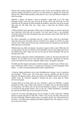 Patrick estava confuso quando ele empurrou a tecla ‘enviar’ em seu telefone celular. Ele
suspirou, quando caiu direto no correio de voz, pela terceira vez naquele dia. Fazia dois
dias que ele e Ellen tinham passado a noite juntos no set, e eles mal tinham se falado em
todo esse tempo.

Olhando o relógio, ele franziu a testa ao perceber o quão tarde já era. Ela tinha
planejado romper com Chris cerca da hora do almoço. Havia um correio de voz dela
esperando por ele quando ele tinha retornado da academia, mas tudo o que dizia era para
ligar para ela. Ele tinha feito isso, várias vezes, e toda hora seu telefone estava
desligado.

A filha de Patrick estava dormindo. Jillian estava em algum lugar no extremo oposto da
casa, dormindo, onde tinha sido seu quarto. Com mais nada a fazer, e sua ansiedade
crescendo, passeou em torno da pequena sala, que até poucos meses atrás tinha sido um
quarto de hóspedes.

Ele estava começando a se preocupar com ela, e nada o fazia parar de se preocupar.
Algo não estava certo. Ele podia senti-lo no fundo de seu coração. E se Chris teve outra
crise de raiva? Ellen tinha certeza de que o homem nunca iria machucá-la, mas Patrick,
ainda não estava convencido.

Olhando para seu celular novamente, ele gemeu e jogou-o sobre a cama. Olhar para ele
era uma tortura. Por que seu telefone estava desligado? Esta era uma mulher que levava
seu telefone para todo o lugar com ela, era raro que ele ficasse desligado. Por que ela
não ligava de volta?

Patrick passou a mão pelos cabelos indisciplinados e sentou-se. Sua perna não parava de
balançar. Era um hábito nervoso que tinha pego recentemente. Agarrando seu lap top,
estava com ondas de nervosismo, enquanto esperava que o navegador carregasse.

Ele tinha que fazer alguma coisa para se manter ocupado, e esperava que verificar seu e-
mail o mantivesse calmo. Talvez, no tempo que levaria para ver suas mensagens, Ellen
ligasse ... e então a sua preocupação poderia parar completamente.

A internet, rápida geralmente, levava uma eternidade para carregar, o que só aumentou
sua frustração. "Vamos logo". Ele rosnou para o lap top, sabendo que não iria fazer
diferença. De alguma maneira, deixar suas palavras de maldição saírem o fazia sentir-se
melhor, assim ele continuou xingando a máquina até que a home page do Yahoo
estivesse carregada.

O quarto dele era no final oposto da casa, incluindo o quarto de Tallulah e o quarto
principal de Jillian. Suas roupas ainda estavam no armário, mas ele não tinha dormido
lá, fisicamente, com Jillian, uma vez que haviam decidido se separar. A vida de Patrick
se consistia de uma grande mentira, uma vez que ele e Jillian mantinham o casamento
por causa da sua filha e para as suas carreiras de sucesso.

O peso de viver uma vida dupla pesava em seu coração, às vezes. Toda noite, Tallulah
dormia no quarto principal ao lado dele e Jillian. Uma vez que ele tinha certeza de que
ela estava dormindo, Patrick escapava para o seu próprio quarto. Ele vinha fazendo isso
há meses, e sua filha nunca suspeitou que faltava qualquer coisa. Ele esperava, e orava,
era a coisa certa a fazer.
 