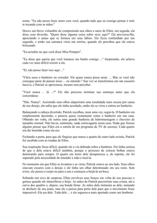 nome. "Eu não posso fazer amor com você, quando tudo que eu consigo pensar é nele
te tocando com as mãos."

Houve um breve vislumbre de compreensão nos olhos e nariz de Ellen, em seguida, ela
disse com diversão. "Quem disse alguma coisa sobre sexo aqui?" Ela provocou-lhe,
apreciando o amuo que se formou em seus lábios. Ele ficou confundido por um
segundo, e então sua carranca virou um sorriso, quando ele percebeu que ela estava
brincando.

"Eu acredito no que você disse Miss Pompeo".

"Eu disse que queria que você tomasse um banho comigo ..." Suspirando, ele achava
cada vez mais difícil resistir a ela.

"El, não posso fazer isso aqui ..."

"Chris usou o banheiro no corredor. Ele quase nunca pisou neste. ... Mas se você não
consegue parar de pensar nisso ... eu entendo." Sua voz se transformou em um sussurro
lascivo, e Patrick se aproximou, mesmo sem perceber.

"Você nunca ... lá ...?" Ele não precisou terminar sua sentença antes que ela
concordasse.

"Não. Nunca". Assistindo seus olhos adquirirem uma tonalidade mais escura por causa
de seu desejo, ela sabia que ele tinha acordado, então ela se virou e entrou no banheiro.

Balançando a cabeça divertido, Patrick escolheu, mais uma vez, segui-la. O banheiro era
simplesmente decorado, e parecia quase exatamente como o banheiro em sua casa.
Olhando em volta, ele notou uma grande banheira de hidromassagem e chuveiro de
tamanho normal. Não havia, realmente, nada extravagante nesta casa. Nada que fizesse
alguém pensar que Ellen era a estrela de um programa de TV de sucesso. Cada quarto
era tão humilde como ela era.

Fechando a porta, para que ele fingisse que nunca o quarto do outro lado existiu, Patrick
foi recebido com as risadas de Ellen.

Sua respiração ficou difícil, quando ele a viu dobrada sobre a banheira. Ele tinha certeza
de que a dela estava difícil também, porque o processo de colocar bolhas estava
demorando para sempre. O quarto em torno dele desapareceu e, de repente, ele foi
superado pela necessidade de estender a mão e tocá-la.

No momento em que Ellen se levantou e se virou, Patrick estava ao seu lado. Seus olhos
estavam escuros com o desejo e ele tinha um olhar determinado em seu rosto. Sem
aviso, ele puxou o corpo nu para o seu e começou a beijá-la na boca.

Soltando um uivo de surpresa, Ellen envolveu seus braços em volta de seu pescoço e
gemeu quando ele intensificou o beijo. As mãos de Patrick percorriam suas costas, até a
curva dos quadris e, depois, sua bunda firme. As mãos dela imitaram as dele, tentando
se desfazer de seu jeans, mas ele a puxou para perto dele para que o movimento fosse
impossível. Ela era dele. Toda dele ... e ele segurou-a mais apertado como um lembrete.
 