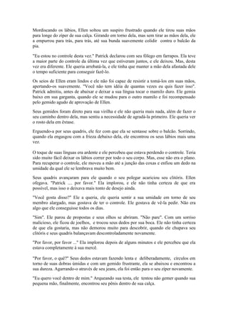 Mordiscando os lábios, Ellen soltou um suspiro frustrado quando ele tirou suas mãos
para longe do zíper de sua calça. Girando em torno dela, mas sem tirar as mãos dela, ele
a empurrou para trás, para trás, até sua bunda suavemente colidir contra o balcão da
pia.

"Eu estou no controle desta vez." Patrick declarou com seu fôlego em farrapos. Ela teve
a maior parte do controle da última vez que estiveram juntos, e ele deixou. Mas, desta
vez era diferente. Ele queria arrebatá-la, e ele tinha que manter a mão dela afastada dele
o tempo suficiente para conseguir fazê-lo.

Os seios de Ellen eram lindos e ele não foi capaz de resistir a tomá-los em suas mãos,
apertando-os suavemente. "Você não tem idéia de quantas vezes eu quis fazer isso".
Patrick admitiu, antes de abaixar e deixar a sua língua tocar o mamilo duro. Ele gemia
baixo em sua garganta, quando ele se mudou para o outro mamilo e foi recompensado
pelo gemido agudo de aprovação de Ellen.

Seus gemidos foram direto para sua virilha e ele não queria mais nada, além de fazer o
seu caminho dentro dela, mas sentiu a necessidade de agradá-la primeiro. Ele queria ver
o rosto dela em êxtase.

Erguendo-a por seus quadris, ele fez com que ela se sentasse sobre o balcão. Sorrindo,
quando ela engasgou com a frieza debaixo dela, ele encontrou os seus lábios mais uma
vez.

O toque de suas línguas era ardente e ele percebeu que estava perdendo o controle. Teria
sido muito fácil deixar os lábios correr por todo o seu corpo. Mas, esse não era o plano.
Para recuperar o controle, ele moveu a mão até a junção das coxas e enfiou um dedo na
umidade da qual ele se lembrava muito bem.

Seus quadris avançaram para ele quando o seu polegar acariciou seu clitóris. Ellen
ofegava. "Patrick .... por favor." Ela implorou, e ele não tinha certeza de que era
possível, mas isso o deixava mais tonto de desejo ainda.

"Você gosta disso?" Ele a queria, ele queria sentir a sua umidade em torno de seu
membro alargado, mas gostava de ter o controle. Ele gostava de vê-la pedir. Não era
algo que ele conseguisse todos os dias.

"Sim". Ele parou de propostas e seus olhos se abriram. "Não pare". Com um sorriso
malicioso, ele ficou de joelhos, e trocou seus dedos por sua boca. Ele não tinha certeza
de que ela gostaria, mas não demorou muito para descobrir, quando ele chupava seu
clitóris e seus quadris balançavam descontroladamente novamente.

"Por favor, por favor ..." Ela implorou depois de alguns minutos e ele percebeu que ela
estava completamente à sua mercê.

"Por favor, o quê?" Seus dedos estavam fazendo lenta e deliberadamente, círculos em
torno de suas dobras úmidas e com um gemido frustrante, ela se abaixou e encontrou a
sua dureza. Agarrando-o através de seu jeans, ela foi então para o seu zíper novamente.

"Eu quero você dentro de mim." Arqueando sua testa, ele tentou não gemer quando sua
pequena mão, finalmente, encontrou seu pênis dentro de sua calça.
 