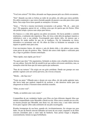 "Você tem certeza?" Ele falou, deixando sua língua passear pelo seu clitóris novamente.

"Sim". Quando sua mão se fechou ao redor de seu pênis, ele sabia que estava perdido.
Ela sabia exatamente o que estava fazendo quando ela passava sua mão para cima e para
baixo. Seu corpo ficou tenso quando as sensações o levaram.

"Jesus ..." Ela fez o mesmo movimento novamente e ele gemeu. "Ok, ok ... pare com
isso." Ele gaguejou, apesar de ser a última coisa que ele queria que ela fizesse. Ellen
não perdeu tempo e puxou suas calças para baixos.
Ele beijou-a e a mão dela agarrou seu pênis novamente. Ele havia perdido o controle
totalmente, e realmente não importava. Mas, ele tirou a mão dela de qualquer maneira e
substituiu-o com a sua própria. Escorregando para dentro dela, ele pensou que a
sensação foi ainda melhor do que ele se lembrava. Ele foi lentamente no início,
deixando-a se acostumar com ele. Os olhos de Ellen se fecharam na sensação e ela
ergueu os quadris mais para cima.

Com movimentos lentos, ele entrava e saía de dentro dela, e ela unhava suas costas,
como prova de que ela gostava. Mas, Patrick não estava indo rápido o suficiente para
ela, e logo os gemidos viraram contestação.

"Mais rápido, mais rápido, por favor."

"Eu quero que dure." Ele argumentou, fechando os dentes com a batalha interna furiosa
em sua cabeça. Seria tão fácil de atendê-la até que ambos estivessem satisfeitos, mas, as
sensações eram tão boas que ele nunca queria que acabassem.

"Pare de me torturar." Ela exigiu em um grito estridente. Dando um grampo em suas
paredes vaginais com um sorriso perverso, ela o levou a loucura.

"Merda ... não faça isso."

"Tente me parar." Olhando para o desejo em seus olhos, ele não podia agüentar mais,
não havia nada que pudesse impedi-lo de acelerar, e não demorou muito para que
chegassem ao êxtase e ficassem numa satisfeita exaustão.

“Ellen, eu amo você”.

“Paddy, eu também amo você, muito.”

Compartilhar de um verdadeiro banho com Ellen era bem diferente daquele falso que
tinham compartilhado como Meredith e Derek na tela. Ellen estava sentada em seu colo,
na mesma posição que Meredith, mas desta vez, ela estava nua, e suas mãos estavam
livres para vaguear sobre cada centímetro de sua pele escorregadia.

Risadas irromperam de sua boca, quando ele, involuntariamente, fez cócegas nos seus
lados. Os pés de Patrick estavam dobrados em torno de seu corpo, enquanto os de Ellen
estavam estendidos para o outro lado da banheira. Suas pernas longas e delgadas,
ocasionalmente, batiam na água borbulhante.
 