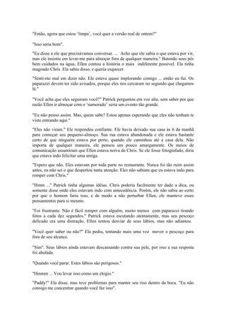 "Então, agora que estou ‘limpa’, você quer a versão real de ontem?"

"Isso seria bom".

"Eu disse a ele que precisávamos conversar. ... Acho que ele sabia o que estava por vir,
mas ele insistiu em levar-me para almoçar fora de qualquer maneira." Batendo seus pés
bem cuidados na água, Ellen contou a história o mais indiferente possível. Ela tinha
magoado Chris. Ela sabia disso, e queria esquecer.

"Senti-me mal em dizer não. Ele estava quase implorando comigo ... então eu fui. Os
paparazzi devem ter sido avisados, porque eles nos cercaram no segundo que chegamos
lá."

"Você acha que eles seguiram você?" Patrick perguntou em voz alta, sem saber por que
razão Ellen ir almoçar com o ‘namorado’ seria um evento tão grande.

"Eu não penso assim. Mas, quem sabe? Estou apenas esperando que eles não tenham te
visto entrando aqui."

"Eles não viram." Ele respondeu confiante. Ele havia deixado sua casa às 6 da manhã
para começar seu pequeno-almoço. Sua rua estava abandonada e ele estava bastante
certo de que ninguém estava por perto, quando ele caminhou até a casa dela. Não
importa de qualquer maneira, ele pensou um pouco amargamente. Os meios de
comunicação assumiram que Ellen estava noiva de Chris. Se ele fosse fotografado, diria
que estava indo felicitar uma amiga.

"Espero que não. Eles estavam por toda parte no restaurante. Nunca foi tão ruim assim
antes, eu não sei o que despertou tanta atenção. Eles não sabiam que eu estava indo para
romper com Chris."

"Hmm ..." Patrick tinha algumas idéias. Chris poderia facilmente ter dado a dica, ou
somente disse onde eles estavam indo com antecedência. Porém, ele não sabia ao certo
por que o homem faria isso, e de modo a não perturbar Ellen, ele manteve esses
pensamentos para si mesmo.

"Foi frustrante. Não é fácil romper com alguém, muito menos com paparazzi tirando
fotos a cada dez segundos." Patrick estava escutando atentamente, mas seu pescoço
delicado era uma distração. Ellen tentou desviar de seus lábios, mas não adiantou.

"Você quer saber ou não?" Ela pediu, tentando mais uma vez mover o pescoço para
fora de seu alcance.

"Sim". Seus lábios ainda estavam descansando contra sua pele, por isso a sua resposta
foi abafada.

"Quando você parar. Estes lábios são perigosos."

"Hmmm ... Vou levar isso como um elogio."

"Paddy!" Ela disse, mas teve problemas para manter seu riso dentro da boca. "Eu não
consigo me concentrar quando você faz isso".
 