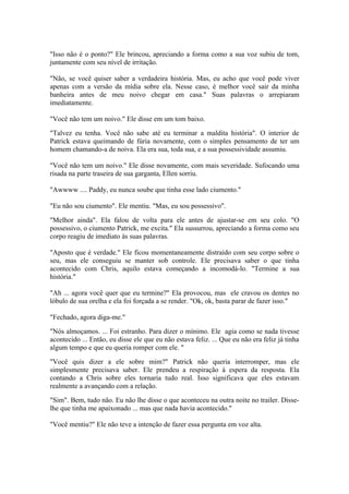 "Isso não é o ponto?" Ele brincou, apreciando a forma como a sua voz subiu de tom,
juntamente com seu nível de irritação.

"Não, se você quiser saber a verdadeira história. Mas, eu acho que você pode viver
apenas com a versão da mídia sobre ela. Nesse caso, é melhor você sair da minha
banheira antes de meu noivo chegar em casa." Suas palavras o arrepiaram
imediatamente.

"Você não tem um noivo." Ele disse em um tom baixo.

"Talvez eu tenha. Você não sabe até eu terminar a maldita história". O interior de
Patrick estava queimando de fúria novamente, com o simples pensamento de ter um
homem chamando-a de noiva. Ela era sua, toda sua, e a sua possessividade assumiu.

"Você não tem um noivo." Ele disse novamente, com mais severidade. Sufocando uma
risada na parte traseira de sua garganta, Ellen sorriu.

"Awwww .... Paddy, eu nunca soube que tinha esse lado ciumento."

"Eu não sou ciumento". Ele mentiu. "Mas, eu sou possessivo".

"Melhor ainda". Ela falou de volta para ele antes de ajustar-se em seu colo. "O
possessivo, o ciumento Patrick, me excita." Ela sussurrou, apreciando a forma como seu
corpo reagiu de imediato às suas palavras.

"Aposto que é verdade." Ele ficou momentaneamente distraído com seu corpo sobre o
seu, mas ele conseguiu se manter sob controle. Ele precisava saber o que tinha
acontecido com Chris, aquilo estava começando a incomodá-lo. "Termine a sua
história."

"Ah ... agora você quer que eu termine?" Ela provocou, mas ele cravou os dentes no
lóbulo de sua orelha e ela foi forçada a se render. "Ok, ok, basta parar de fazer isso."

"Fechado, agora diga-me."

"Nós almoçamos. ... Foi estranho. Para dizer o mínimo. Ele agia como se nada tivesse
acontecido ... Então, eu disse ele que eu não estava feliz. ... Que eu não era feliz já tinha
algum tempo e que eu queria romper com ele. "

"Você quis dizer a ele sobre mim?" Patrick não queria interromper, mas ele
simplesmente precisava saber. Ele prendeu a respiração à espera da resposta. Ela
contando a Chris sobre eles tornaria tudo real. Isso significava que eles estavam
realmente a avançando com a relação.

"Sim". Bem, tudo não. Eu não lhe disse o que aconteceu na outra noite no trailer. Disse-
lhe que tinha me apaixonado ... mas que nada havia acontecido."

"Você mentiu?" Ele não teve a intenção de fazer essa pergunta em voz alta.
 