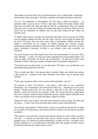 "Que diabos eu deveria fazer? Ele é um homem bom. Eu já o tinha ferido o suficiente ...
eu não podia causar mais dano." Ela falou, sentindo raiva súbita do homem atrás dela.

"Eu sei". Ele respondeu se desculpando. Ele não tinha o direito de julgá-la ... ou
comentar sobre o que ela disse a Chris e tudo mais. Patrick não tinha contado sobre
Ellen para Jill ainda. Ele sabia que tinha de fazê-lo, eventualmente. Mas, ele também
sabia que, uma vez que ele o fizesse, iria mudar tudo sobre seu divórcio. Ellen não foi o
motivo do seu casamento ter falhado, mas ele não tinha certeza de que Jillian iria
acreditar nisso.

"É melhor saber mesmo. Isto não foi exatamente fácil para mim. Eu deveria ter falado
com ele quando voltamos de Paris. Sei que, tudo o que fiz a ele ao longo do tempo não
foi justo." Ela havia dito isso antes, mas ainda o surpreendeu. Muitas pessoas não
tinham a consciência de ser capazes de admitir quando eles estavam errados,
especialmente quando sentimentos estão envolvidos. Não sabendo o que dizer, ele ficou
quieto, deixando-a continuar. Levando o seu silêncio como uma aceitação, ela
continuou.

"As coisas ficaram meio ruins depois disso. Ele estava transtornado. E com raiva. Mas,
mais chateado ... eu diria. Ele disse que tinha suspeitado de nós por algum tempo, mas
tinha me dado o benefício da dúvida, até recentemente." As palavras de Ellen eram
sombrias, e Patrick sabia que recontar a história estava começando a desgastá-la.

"Você não precisa me dizer tudo, se você não quiser." Ele disse a ela, sacrificando a sua
curiosidade para poupá-la de mais dor.

"Não, eu tenho que falar. Você merece saber a verdade. Então você saberá com certeza
o que aconteceu ... porque eu não estou realmente certa sobre o que as pessoas estão
dizendo."

"Tudo o que eu preciso saber é que as coisas estão terminadas com ele."

”Eu preciso te dizer." Ela insistiu, e ele tomou a mão dela na sua e apertou-a
firmemente. "Eu o machuquei e me sinto terrível sobre isso ... dizendo que isto é o meu
castigo." Patrick pensou que isso era ridículo e teria dito a ela, mas ela continuou
falando e assim ele só deixou ela continuar a falar. Ele viu que ela estava sendo muito
dura com si mesma. Ambos tinham machucado pessoas, ambos tinham cometido erros,
e tudo o que podiam fazer era pedir desculpas e seguir em frente.

"Depois de tudo o que eu disse, ele ainda estava disposto a ficar comigo. Ele disse que
me amava ... e faria o que fosse necessário para salvar o nosso relacionamento."

"Isso ele não verá acontecer." Patrick disse, e outra vez as palavras não deviam ter saído
de sua cabeça. Ele achava que, com certeza Ellen iria matá-lo, mas ela apenas encolheu
os ombros.

"Não importa o seu raciocínio, ele jurou que poderia resolver as coisas. Então ele puxou
este anel ... e colocou no meu dedo antes que eu mesmo tivesse a chance de dizer
qualquer coisa. As câmeras já estavam pipocando, eu pude ouvi-las, e eu podia ver as
pessoas olhando-nos e eu só sabia que eu não podia dizer não naquele momento. Então,
eu não disse nada até que voltamos para o carro. "
 