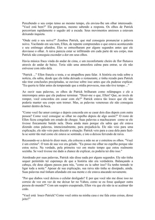 Percebendo o seu corpo tenso ao mesmo tempo, ela enviou-lhe um olhar interessado.
"Você está bem?" Ela perguntou, mesmo sabendo a resposta. Os olhos de Patrick
percorriam rapidamente o saguão até a escada. Seus movimentos ansiosos a estavam
deixando inquieta.

"Onde está o seu noivo?" Zombou Patrick, que mal conseguia pronunciar a palavra
noivo. Vacilando em seu tom, Ellen, de repente compreendeu o que estava acontecendo
e seu estômago afundou. Eles se entreolharam por alguns segundos antes que ele
desviasse o olhar. A raiva parecia estar se infiltrando em cada parte de seu corpo, mas
Patrick não conseguia esconder a dor em seus olhos.

Havia música fraca vinda do andar de cima, e um reconfortante cheiro de flor flutuava
através do andar de baixo. Teria sido uma atmosfera calma para entrar, se ele não
estivesse com ódio dela.

"Patrick ..." Ellen franziu a testa, e se atrapalhou para falar. A história era toda sobre a
notícia, ela sabia, desde que ela tinha deixado o restaurante, e tinha rezado para Patrick
não tirar conclusões precipitadas, se ouvisse sobre isso antes que ela pudesse explicar.
"Eu queria te falar antes da tempestade que a mídia provocou, mas não tive tempo ..."

Ao ouvir suas palavras, os olhos de Patrick brilharam como relâmpagos e ele a
interrompeu antes que ela pudesse terminar. "Dizer-me o que, Ellen? Que, ao invés de
romper, você concordou em casar com ele?" Patrick estava tão louco que ele não
poderia manter seu corpo sem tremer. Mas, as palavras venenosas ele não conseguia
manter dentro da boca.

"Como você faz amor comigo e depois concorda em se casar dois dias depois com outra
pessoa? Como você consegue se olhar no espelho depois de algo assim?" O rosto de
Ellen ficou congelado em estado de choque. Suas palavras a machucaram como se ele
tivesse fisicamente batido nela. Doeu ainda mais porque ela sabia que ele estava
dizendo estas palavras, intencionalmente, para prejudicá-la. Ele não veio para uma
explicação, ele não veio para discutir a situação. Patrick veio para a casa dela para fazê-
la se sentir tão mal como ele estava se sentindo, e isto a deixou fervendo de raiva.

Recusando-se a deixá-lo dizer mais, ela colocou a mão no ar e estreitou os olhos. "Você
é um cretino". O tom de sua voz era gelado. "Eu posso me olhar no espelho porque não
estou noiva. Na verdade, pela primeira vez em muito tempo que estou realmente
sozinha. Se você tivesse me dado a chance de explicar, eu poderia ter dito isso."

Atordoado por suas palavras, Patrick não disse nada por alguns segundos. Ele não tinha
sequer permitido ter esperança de que a história não era verdadeira. Balançando a
cabeça, ele deus alguns passos para trás, "como eu ia saber isso? Eu tenho tentado te
ligar toda a noite." Apesar de sua explicação, sua raiva não tinha se dissipado, ainda.
Suas palavras mal tinham afundado em sua mente e ele estava atacando novamente.

"Por que diabos você deixou o celular desligado? E por que você não me disse isso no
correio de voz em vez de me deixar ler no Yahoo, como se eu fosse qualquer outra
pessoa do mundo?" Com um suspiro exasperado, Ellen viu que ele não ia se acalmar tão
cedo.

"Você está louco Patrick? Como você entra na minha casa e me fala estas coisas, desse
jeito?”
 