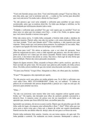 "Você está fazendo pouco caso disto. Você está brincando comigo? Você me falou, há
dois dias atrás, que você ia terminar com ele ... e então eu fico on-line para descobrir
que você está noiva? Eu tenho todo o direito de ficar louco!”

"Eu não pensava que você seria estúpido o suficiente para acreditar no que estava
acontecendo, antes que eu pudesse dizer-lhe. Eu tinha que desligar o telefone, eu fui
bombardeada por telefonemas durante toda a noite.

"Estúpido o suficiente para acreditar? Em que você espera que eu acredite? Você me
disse uma vez antes que iria romper com Chris ... e não o fez. Então, eu apenas supus
que você estava fazendo a mesma coisa agora."

Ellen não estava noiva. A mídia tinha começado a história toda errada e alardeou de
qualquer maneira. Patrick sabia, mas não iria aceitar, e ele estava deixando Ellen cada
vez mais irritada. "Você está falando sério?" Ellen zombava, e não esperava por uma
resposta. "Sinto muito que você pensou dessa maneira. Eu realmente fiz isso antes. Mas,
eu esperei sua ligação três horas antes de desligar o meu telefone."

"Que bom para você." Ele atirou as palavras, com a voz cheia de sarcasmo. Suas
palavras magoavam-na mais e mais a cada segundo que passava, mas ela não estava a
ponto de deixá-lo ver o dano que ele estava causando. Patrick estava zangado demais
para ouvir, e ela tentava não piorar as coisas. Sua raiva o fazia agir de uma forma que
parecia bêbado. Patrick não estava pensando claramente.

Depois de alguns minutos, Ellen, cruzando os braços sobre o peito, resolveu que não ia
ficar ouvindo ele gritar mais. Ele iria pesar suas palavras pela manhã, ela tinha certeza
disso. Ela tinha certeza também de que eles teriam uma discussão real sobre o assunto.

"Vá para casa Patrick." Exigiu Ellen. Alargando os olhos, ele olhou para ela, incrédulo.

"O que?" Ele gaguejou, não esperando por aquilo.

"Eu não preciso ouvir seus gritos em minha própria casa. Eu já falei o suficiente com
você sobre Chris, MEU EX-NAMORADO". Então, sai, vai embora!. "A ênfase na
palavra do ex-namorado não passou despercebida e parecia ser o tapa na cara que ele
precisava para amainar sua raiva.

"Ellen ..."

"Eu não vou conversar, nem mesmo falar com você, enquanto estiver agindo assim.
Então, sai." Ela repetiu, não deixando seus olhos de cachorro perdido convencê-la a
deixá-lo ficar. A maneira como ele gritou com ela era inaceitável, e ele tinha que
aprender que, mesmo que fosse difícil de fazer, era melhor para eles.

Ignorando sua carranca, ela moveu-se para a porta. Depois que ela percebeu que ele não
tinha saído do lugar, ela arqueou uma sobrancelha e disse ", Saia!" Ellen sabia que sua
raiva seria a única coisa que o faria sair, e depois de soltar um suspiro desanimado,
Patrick enviou-lhe um último olhar de desejo, antes de sair para o ar fresco da noite.

Patrick tinha realmente feito asneira. Asneira, era um termo ameno, ele agiu mal. Ele
tinha perdido o controle. Ele realmente era muito ciumento. Balançando a cabeça e
 