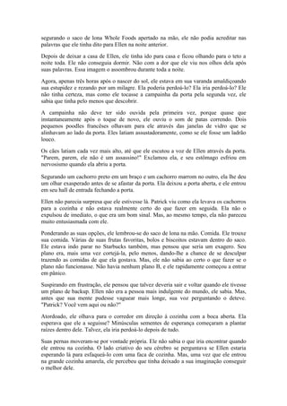 segurando o saco de lona Whole Foods apertado na mão, ele não podia acreditar nas
palavras que ele tinha dito para Ellen na noite anterior.

Depois de deixar a casa de Ellen, ele tinha ido para casa e ficou olhando para o teto a
noite toda. Ele não conseguia dormir. Não com a dor que ele viu nos olhos dela após
suas palavras. Essa imagem o assombrou durante toda a noite.

Agora, apenas três horas após o nascer do sol, ele estava em sua varanda amaldiçoando
sua estupidez e rezando por um milagre. Ela poderia perdoá-lo? Ela iria perdoá-lo? Ele
não tinha certeza, mas como ele tocasse a campainha da porta pela segunda vez, ele
sabia que tinha pelo menos que descobrir.

A campainha não deve ter sido ouvida pela primeira vez, porque quase que
instantaneamente após o toque de novo, ele ouviu o som de patas correndo. Dois
pequenos poodles francêses olhavam para ele através das janelas de vidro que se
alinhavam ao lado da porta. Eles latiam assustadoramente, como se ele fosse um ladrão
louco.

Os cães latiam cada vez mais alto, até que ele escutou a voz de Ellen através da porta.
"Parem, parem, ele não é um assassino!" Exclamou ela, e seu estômago esfriou em
nervosismo quando ela abriu a porta.

Segurando um cachorro preto em um braço e um cachorro marrom no outro, ela lhe deu
um olhar exasperado antes de se afastar da porta. Ela deixou a porta aberta, e ele entrou
em seu hall de entrada fechando a porta.

Ellen não parecia surpresa que ele estivesse lá. Patrick viu como ela levava os cachorros
para a cozinha e não estava realmente certo do que fazer em seguida. Ela não o
expulsou de imediato, o que era um bom sinal. Mas, ao mesmo tempo, ela não pareceu
muito entusiasmada com ele.

Ponderando as suas opções, ele lembrou-se do saco de lona na mão. Comida. Ele trouxe
sua comida. Várias de suas frutas favoritas, bolos e biscoitos estavam dentro do saco.
Ele estava indo parar no Starbucks também, mas pensou que seria um exagero. Seu
plano era, mais uma vez cortejá-la, pelo menos, dando-lhe a chance de se desculpar
trazendo as comidas de que ela gostava. Mas, ele não sabia ao certo o que fazer se o
plano não funcionasse. Não havia nenhum plano B, e ele rapidamente começou a entrar
em pânico.

Suspirando em frustração, ele pensou que talvez deveria sair e voltar quando ele tivesse
um plano de backup. Ellen não era a pessoa mais indulgente do mundo, ele sabia. Mas,
antes que sua mente pudesse vaguear mais longe, sua voz perguntando o deteve.
"Patrick? Você vem aqui ou não?"

Atordoado, ele olhava para o corredor em direção à cozinha com a boca aberta. Ela
esperava que ele a seguisse? Minúsculas sementes de esperança começaram a plantar
raízes dentro dele. Talvez, ela iria perdoá-lo depois de tudo.

Suas pernas moveram-se por vontade própria. Ele não sabia o que iria encontrar quando
ele entrou na cozinha. O lado criativo do seu cérebro se perguntava se Ellen estaria
esperando lá para esfaqueá-lo com uma faca de cozinha. Mas, uma vez que ele entrou
na grande cozinha amarela, ele percebeu que tinha deixado a sua imaginação conseguir
o melhor dele.
 