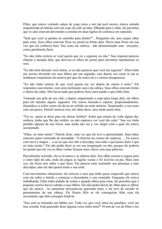Ellen, que estava vestindo calças de yoga cinza e um top azul escuro, estava sentada
empoleirada no balcão com um copo de café na mão. Olhando para o chão, ele percebeu
que os cães estavam devorando a comida em duas tigelas de cerâmica em separado.

"Será que você se perdeu no caminho para dentro?" , Perguntou ela, sem sequer olhar
para cima. Seus olhos estavam fixos no jornal na frente dela. Havia uma frieza em sua
voz que ele conhecia bem. Seu rosto era estóico, não demonstrando suas emoções,
como geralmente fazia.

"Eu não tinha certeza se você queria que eu a seguisse ou não." Sua resposta pareceu
chamar a atenção dela, que desviou os olhos do jornal para encontrar rapidamente os
seus.

"Eu não teria deixado você entrar, se eu não quisesse que você me seguisse". Ellen tinha
um sorriso divertido em seus lábios por um segundo, mas depois era como se ela se
lembrasse exatamente do motivo por que ele estava lá e o sorriso desapareceu.

"Eu não tinha certeza de que você queria me ver depois de ontem à noite." Ele
respondeu suavemente, com uma inclinação suave da cabeça. Seus olhos estavam tristes
e cheios de culpa. Não havia nada que pudesse fazer para mudar o que tinha feito.

Tomando um gole de seu café, e depois empurrando o copo para longe dela, ela olhou
para ele durante alguns segundos. Ela estava fazendo-o esperar, propositadamente,
forçando-o a sofrer como ela devia ter sofrido na noite anterior. Suspirando, o seu rosto
caiu um pouco. Patrick merecia isso, ele sabia disso, mas ainda assim doía.

"Fui eu quem te disse para me deixar lembra? Achei que estaria de volta algum dia,
embora, tenho que lhe dar crédito, eu não esperava ver você tão cedo." Sua voz tinha
perdido alguma da sua frieza, mas ainda não era a voz alegre com a qual ele estava
acostumado.

"Ellen, eu sinto muito." Patrick disse, uma vez que ele teve a oportunidade. Suas mãos
estavam quase tremendo de ansiedade. "A história me tomou de surpresa. ... Eu estava
com raiva e mágoa ... e eu sei que isso não é desculpa, mas tudo o que posso dizer é que
eu sinto muito." Ele não podia dizer se era sua imaginação ou não, porque ele poderia
ter jurado que ele viu os olhos verdes ficarem mais claros com suas palavras.

Parcialmente sorrindo, ela se levantou e se afastou dele. Seu olhar curioso a seguiu para
o outro lado da sala, onde ela pegou as tigelas vazias e foi lavá-las na pia. Mais uma
vez, ele ficou sem saber o que fazer. Ela parecia estar aceitando sua presença e suas
desculpas, mas ele não queria testar a sua sorte.

Com movimentos silenciosos, ele colocou o saco que tinha quase esquecido que estava
com ele sobre o balcão e começou a desembalar o seu conteúdo. Enquanto ele estava
trabalhando, Ellen tinha andado de costas e quando olhou para cima, ele percebeu que o
pequeno sorriso havia voltado a seus lábios. Ele não podia deixar de olhar para os lábios
que ele amava. As memórias deixaram-no querendo mais, e ele teve de sacudir os
pensamentos da sua cabeça. Ele ficaria feliz se ele conseguisse falar com ela
novamente, que dirá conseguir beijá-la.

"Isso está se tornando um hábito seu. Toda vez que você entra em parafuso, você me
traz comida. Está querendo dizer alguma coisa sobre mim?" O tom de voz de Ellen o fez
 