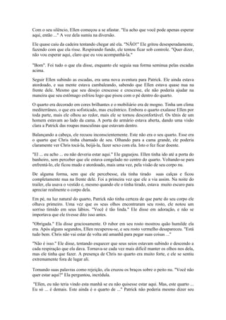 Com o seu silêncio, Ellen começou a se afastar. "Eu acho que você pode apenas esperar
aqui, então ..." A voz dela sumiu na diversão.

Ele quase caiu da cadeira tentando chegar até ela. "NÃO!" Ele gritou desesperadamente,
fazendo com que ela risse. Respirando fundo, ele tentou ficar sob controle. "Quer dizer,
não vou esperar aqui, claro que eu vou acompanhá-la."

"Bom". Foi tudo o que ela disse, enquanto ele seguia sua forma seminua pelas escadas
acima.

Seguir Ellen subindo as escadas, era uma nova aventura para Patrick. Ele ainda estava
atordoado, e sua mente estava cambaleando, sabendo que Ellen estava quase nua na
frente dele. Mesmo que seu desejo crescesse e crescesse, ele não poderia ajudar na
maneira que seu estômago esfriou logo que pisou com o pé dentro do quarto.

O quarto era decorado em cores brilhantes e o mobiliário era de mogno. Tinha um clima
mediterrâneo, o que era sofisticado, mas excêntrico. Embora o quarto exalasse Ellen por
toda parte, mais ele olhou ao redor, mais ele se tornou desconfortável. Os tênis de um
homem estavam ao lado da cama. A porta do armário estava aberta, dando uma visão
clara a Patrick das roupas masculinas que estavam dentro.

Balançando a cabeça, ele recuou inconscientemente. Este não era o seu quarto. Esse era
o quarto que Chris tinha chamado de seu. Olhando para a cama grande, ele poderia
claramente ver Chris tocá-la, beijá-la, fazer sexo com ela. Isto o fez ficar doente.

"El ... eu acho ... eu não deveria estar aqui." Ele gaguejou. Ellen tinha ido até a porta do
banheiro, sem perceber que ele estava congelado no centro do quarto. Voltando-se para
enfrentá-lo, ele ficou mudo e atordoado, mais uma vez, pela visão de seu corpo nu.

De alguma forma, sem que ele percebesse, ela tinha tirado suas calças e ficou
completamente nua na frente dele. Foi a primeira vez que ele a via assim. Na noite do
trailer, ela usava o vestido e, mesmo quando ele o tinha tirado, estava muito escuro para
apreciar realmente o corpo dela.

Em pé, na luz natural do quarto, Patrick não tinha certeza de que parte do seu corpo ele
olhava primeiro. Uma vez que os seus olhos encontraram seu rosto, ele notou um
sorriso tímido em seus lábios. "Você é tão linda." Ele disse em adoração, e não se
importava que ele tivesse dito isso antes.

"Obrigada." Ela disse graciosamente. O rubor em seu rosto mostrou quão humilde ela
era. Após alguns segundos, Ellen recuperou-se, e seu rosto vermelho desapareceu. "Está
tudo bem. Chris não vai estar de volta até amanhã para pegar suas coisas ..."

"Não é isso." Ele disse, tentando esquecer que seus seios estavam subindo e descendo a
cada respiração que ela dava. Tornava-se cada vez mais difícil manter os olhos nos dela,
mas ele tinha que fazer. A presença de Chris no quarto era muito forte, e ele se sentiu
extremamente fora de lugar ali.

Tomando suas palavras como rejeição, ela cruzou os braços sobre o peito nu. "Você não
quer estar aqui?" Ela perguntou, incrédula.

"Ellen, eu não teria vindo esta manhã se eu não quisesse estar aqui. Mas, este quarto ...
Eu só ... é demais. Este ainda é o quarto de ..." Patrick não poderia mesmo dizer seu
 