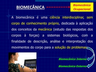 BIOMECÂNICA 
A biomecânica é uma ciência interdisciplinar, sem corpo de conhecimento próprio, dedicada à aplicação dos conceitos da mecânica (estudo das respostas dos corpos à forças) a sistemas biológicos, com a finalidade de descrição, análise e interpretação dos movimentos do corpo para a solução de problemas 
Biomecânica Interna 
Biomecânica Externa 
Biomecânica Ocupacional  