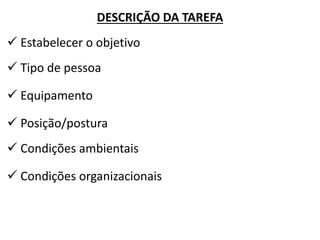 DESCRIÇÃO DA TAREFA 
 Estabelecer o objetivo 
 Tipo de pessoa 
 Equipamento 
 Posição/postura 
 Condições ambientais 
 Condições organizacionais  