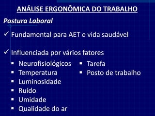ANÁLISE ERGONÔMICA DO TRABALHO 
Postura Laboral 
Fundamental para AET e vida saudável 
Influenciada por vários fatores 
Neurofisiológicos 
Temperatura 
Luminosidade 
Ruído 
Umidade 
Qualidade do ar 
Tarefa 
Posto de trabalho  
