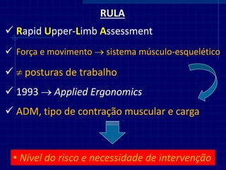 RULA 
Rapid Upper-Limb Assessment 
Força e movimento  sistema músculo-esquelético 
 posturas de trabalho 
1993  Applied Ergonomics 
•Nível do risco e necessidade de intervenção 
ADM, tipo de contração muscular e carga  