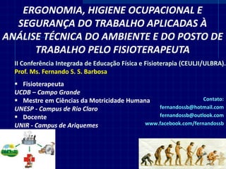 II Conferência Integrada de Educação Física e Fisioterapia (CEULJI/ULBRA). Prof. Ms. Fernando S. S. Barbosa 
Fisioterapeuta UCDB – Campo Grande 
Mestre em Ciências da Motricidade Humana UNESP - Campus de Rio Claro 
Docente UNIR - Campus de Ariquemes 
ERGONOMIA, HIGIENE OCUPACIONAL E SEGURANÇA DO TRABALHO APLICADAS À ANÁLISE TÉCNICA DO AMBIENTE E DO POSTO DE TRABALHO PELO FISIOTERAPEUTA 
Contato: fernandossb@hotmail.com fernandossb@outlook.com www.facebook.com/fernandossb 