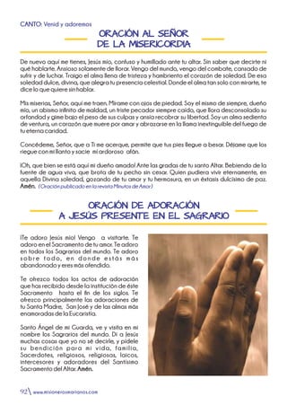 ORACIÓN AL SEÑOR
DE LA MISERICORDIA
CANTO: Venid y adoremos
De nuevo aquí me tienes, Jesús mío, confuso y humillado ante tu altar. Sin saber que decirte ni
qué hablarte. Ansioso solamente de llorar. Vengo del mundo, vengo del combate, cansado de
sufrir y de luchar. Traigo el alma llena de tristeza y hambriento el corazón de soledad. De esa
soledad dulce, divina, que alegra tu presencia celestial. Donde el alma tan solo con mirarte, te
diceloquequieresinhablar.
Mis miserias, Señor, aquí me traen. Mírame con ojos de piedad. Soy el mismo de siempre, dueño
mío, un abismo innito de maldad, un triste pecador siempre caído, que llora desconsolado su
orfandad y gime bajo el peso de sus culpas y ansía recobrar su libertad. Soy un alma sedienta
de ventura, un corazón que muere por amar y abrazarse en la llama inextinguible del fuego de
tueternacaridad.
Concédeme, Señor, que a Ti me acerque, permite que tus pies llegue a besar. Déjame que los
riegueconmillantoysacie míardoroso afán.
¡Oh, que bien se está aquí mi dueño amado! Ante las gradas de tu santo Altar. Bebiendo de la
fuente de agua viva, que brota de tu pecho sin cesar. Quien pudiera vivir eternamente, en
aquella Divina soledad, gozando de tu amor y tu hermosura, en un éxtasis dulcísimo de paz.
Amén. (OraciónpublicadoenlarevistaMinutosdeAmor)
ORACIÓN DE ADORACIÓN
A JESÚS PRESENTE EN EL SAGRARIO
¡Te adoro Jesús mío! Vengo a visitarte. Te
adoroenelSacramentodetuamor.Teadoro
en todos los Sagrarios del mundo. Te adoro
sobre todo, en donde estás más
abandonadoyeresmásofendido.
Te ofrezco todos los actos de adoración
que has recibido desde la institución de éste
Sacramento hasta el n de los siglos. Te
ofrezco principalmente las adoraciones de
tu Santa Madre, San José y de las almas más
enamoradasdelaEucaristía.
Santo Ángel de mi Guarda, ve y visita en mi
nombre los Sagrarios del mundo. Di a Jesús
muchas cosas que yo no sé decirle, y pídele
su bendición para mi vida, familia,
Sacerdotes, religiosos, religiosas, laicos,
intercesores y adoradores del Santísimo
SacramentodelAltar.Amén.
www.misionerosmarianos.com92
 