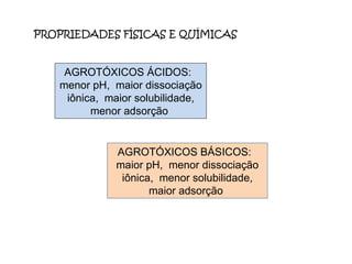 PROPRIEDADES FÍSICAS E QUÍMICAS  AGROTÓXICOS ÁCIDOS:  menor pH,  maior dissociação iônica,  maior solubilidade, menor adsorção  AGROTÓXICOS BÁSICOS:  maior pH,  menor dissociação iônica,  menor solubilidade, maior adsorção  