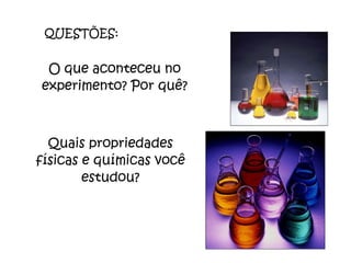 QUESTÕES: O que aconteceu no experimento? Por quê? Quais propriedades físicas e químicas você estudou? 