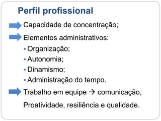 Perfil profissional
Capacidade de concentração;
Elementos administrativos:
 Organização;
 Autonomia;
 Dinamismo;
 Administração do tempo.
Trabalho em equipe  comunicação,
Proatividade, resiliência e qualidade.
 