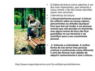 • O hábito da leitura como sabemos é um 
dos mais importantes, pois alimenta a 
nossa mente, e faz das nossas decisões 
sejam mais acertivas. 
• 5 Beneficios da leitura: 
• 1-Desenvolvimento pessoal- A leitura 
faz reflectir sobre os nossos valores, 
pensamentos ou atitudes.Qualquer 
livro que leia vai mudar a sua pessoas 
mesmo que não perceba no momento, 
mas alguns temas do livro vão ficar 
guardados na sua memória e vai 
contribuir para o seu crescimento 
pessoal. 
• 2- Estimula a criatividade- A melhor 
forma de nos tornar-mos pessoas 
criativas é conhecendo coisas diferente. 
E uma das formas mais rápidas de 
adquirir conhecimento é com a leitura. 
http://www.margaridajeronimo.com/?p=sal1&ad=parte6slideshare 
 