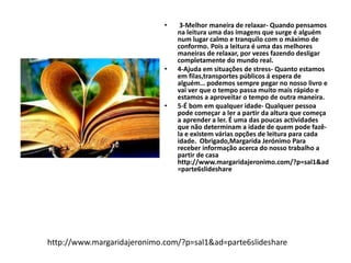 • 3-Melhor maneira de relaxar- Quando pensamos 
na leitura uma das imagens que surge é alguém 
num lugar calmo e tranquilo com o máximo de 
conformo. Pois a leitura é uma das melhores 
maneiras de relaxar, por vezes fazendo desligar 
completamente do mundo real. 
• 4-Ajuda em situações de stress- Quanto estamos 
em filas,transportes públicos á espera de 
alguém… podemos sempre pegar no nosso livro e 
vai ver que o tempo passa muito mais rápido e 
estamos a aproveitar o tempo de outra maneira. 
• 5-É bom em qualquer idade- Qualquer pessoa 
pode começar a ler a partir da altura que começa 
a aprender a ler. É uma das poucas actividades 
que não determinam a idade de quem pode fazê-la 
e existem várias opções de leitura para cada 
idade. Obrigado,Margarida Jerónimo Para 
receber informação acerca do nosso trabalho a 
partir de casa 
http://www.margaridajeronimo.com/?p=sal1&ad 
=parte6slideshare 
http://www.margaridajeronimo.com/?p=sal1&ad=parte6slideshare 
