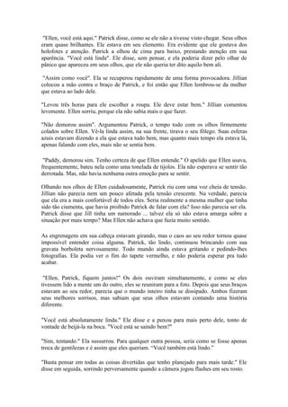 "Ellen, você está aqui." Patrick disse, como se ele não a tivesse visto chegar. Seus olhos
eram quase brilhantes. Ele estava em seu elemento. Era evidente que ele gostava dos
holofotes e atenção. Patrick a olhou de cima para baixo, prestando atenção em sua
aparência. "Você está linda". Ele disse, sem pensar, e ela poderia dizer pelo olhar de
pânico que apareceu em seus olhos, que ele não queria ter dito aquilo bem ali.

 "Assim como você". Ela se recuperou rapidamente de uma forma provocadora. Jillian
colocou a mão contra o braço de Patrick, e foi então que Ellen lembrou-se da mulher
que estava ao lado dele.

"Levou três horas para ele escolher a roupa. Ele deve estar bem." Jillian comentou
levemente. Ellen sorriu, porque ela não sabia mais o que fazer.

"Não demorou assim". Argumentou Patrick, o tempo todo com os olhos firmemente
colados sobre Ellen. Vê-la linda assim, na sua frente, tirava o seu fôlego. Suas esferas
azuis estavam dizendo a ela que estava tudo bem, mas quanto mais tempo ela estava lá,
apenas falando com eles, mais não se sentia bem.

 "Paddy, demorou sim. Tenho certeza de que Ellen entende." O apelido que Ellen usava,
frequentemente, bateu nela como uma tonelada de tijolos. Ela não esperava se sentir tão
derrotada. Mas, não havia nenhuma outra emoção para se sentir.

Olhando nos olhos de Ellen cuidadosamente, Patrick riu com uma voz cheia de tensão.
Jillian não parecia nem um pouco afetada pela tensão crescente. Na verdade, parecia
que ela era a mais confortável de todos eles. Seria realmente a mesma mulher que tinha
sido tão ciumenta, que havia proibido Patrick de falar com ela? Isso não parecia ser ela.
Patrick disse que Jill tinha um namorado ... talvez ela só não estava amarga sobre a
situação por mais tempo? Mas Ellen não achava que fazia muito sentido.

As engrenagens em sua cabeça estavam girando, mas o caos ao seu redor tornou quase
impossível entender coisa alguma. Patrick, tão lindo, continuou brincando com sua
gravata borboleta nervosamente. Todo mundo ainda estava gritando e pedindo-lhes
fotografias. Ela podia ver o fim do tapete vermelho, e não poderia esperar pra tudo
acabar.

 "Ellen, Patrick, fiquem juntos!" Os dois ouviram simultanemente, e como se eles
tivessem lido a mente um do outro, eles se reuniram para a foto. Depois que seus braços
estavam ao seu redor, parecia que o mundo inteiro tinha se dissipado. Ambos fizeram
seus melhores sorrisos, mas sabiam que seus olhos estavam contando uma história
diferente.

"Você está absolutamente linda." Ele disse e a puxou para mais perto dele, tonto de
vontade de beijá-la na boca. "Você está se saindo bem?"

"Sim, tentando." Ela sussurrou. Para qualquer outra pessoa, seria como se fosse apenas
troca de gentilezas e é assim que eles queriam. “Você também está lindo.”

"Basta pensar em todas as coisas divertidas que tenho planejado para mais tarde." Ele
disse em seguida, sorrindo perversamente quando a câmera jogou flashes em seu rosto.
 