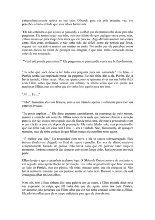 extraordinariamente quieta ao seu lado. Olhando para ela pela primeira vez, ele
percebeu a linha irritada que seus lábios formavam.

 Ele não entendeu o que estava se passando, e o olhar que ela mandou-lhe disse para não
perguntar. Ele tentou pegar sua mão, mais por hábito do que qualquer outra coisa, mas,
Jillian moveu-se para longe dela antes que ele pudesse. Algo definitivamente não estava
certo. Eles eram civilizados, e não tinha sido tão difícil como ele pensou que fosse,
segurar em sua mão e manter um sorriso no rosto. Foi então que ele percebeu como
estavam presos na rotina de proteger sua imagem, e que isso tinha começado muito
antes de sua separação.

"Você está pronta para entrar?" Ele perguntou, e quase podia sentir seu brilho diminuir.


"Eu acho que você deveria ter feito esta pergunta para sua namorada." Ela falou, e
Patrick sentiu sua respiração presa na garganta. Ele não tinha dito a ela. Porém, ele já
havia tentado, várias vezes. Mas, era quase como se quisesse viver em sua bolha feliz
com Ellen, antes que tudo virasse um inferno. A última coisa que ele queria era
machucar Jillian, mas ele sabia que ele tinha feito aquilo para seu bem.

"Jill .... Eu ..."

"Não". Sussurrou ela com firmeza, com a voz trêmula apenas o suficiente para trair seu
exterior irritado.

"Eu posso explicar ..." Ele disse enquanto caminhavam, na esperança de, pelo menos,
manter a situação sob controle. Jillian nunca faria nada que pudesse chamar a atenção
para si, ele não estava preocupado que ela fizesse uma cena, ele estava preocupado com
o que ela faria com ele depois da premiação. Ele tinha falado tudo, mas prometeu-lhe
que não tinha tido um caso com Ellen. E, era a verdade. Não, fisicamente, de qualquer
maneira, mas ele tinha certeza de que Jillian nunca iria acreditar nisto agora.

 “É melhor que sim." Ela respondeu com raiva e ele se sentiu sobrecarregado. Eles
tinham finalmente chegado no final do tapete vermelho. Em vez de alívio, sentiu-se
completamente tomado de pânico. Não havia nada que ele pudesse fazer naquele
momento. Embora a maioria das câmeras estivessem longe deles, havia pessoas em toda
parte.

Ellen desejava que a cerimônia acabasse logo. O Globo de Ouro constava de um jantar e
em seguida, uma apresentação de premiação. Ela tinha originalmente que ficar sentada
ao lado de Patrick, mas em pânico, ela tinha mudado antes que ele chegasse lá. Não
havia nenhuma maneira que ela pudesse sentar ao lado dele. Durante o jantar, ela mal
conseguia olhar em seus olhos.

Nem ele, nem Jillian tinham dito uma palavra um ao outro, e Ellen poderia dizer pela
sua expressão de culpa, que Jill tinha dito que ela, agora, sabia dos dois. Patrick,
obviamente, não percebeu que Ellen sabia que ele não tinha contado sobre eles a Jillian.
Ela não iria olhar para ele o tempo suficiente para que ele descobrisse.
 