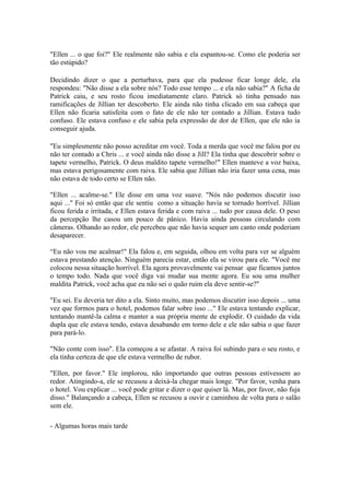 "Ellen ... o que foi?" Ele realmente não sabia e ela espantou-se. Como ele poderia ser
tão estúpido?

Decidindo dizer o que a perturbava, para que ela pudesse ficar longe dele, ela
respondeu: "Não disse a ela sobre nós? Todo esse tempo ... e ela não sabia?" A ficha de
Patrick caiu, e seu rosto ficou imediatamente claro. Patrick só tinha pensado nas
ramificações de Jillian ter descoberto. Ele ainda não tinha clicado em sua cabeça que
Ellen não ficaria satisfeita com o fato de ele não ter contado a Jillian. Estava tudo
confuso. Ele estava confuso e ele sabia pela expressão de dor de Ellen, que ele não ia
conseguir ajuda.

"Eu simplesmente não posso acreditar em você. Toda a merda que você me falou por eu
não ter contado a Chris ... e você ainda não disse a Jill? Ela tinha que descobrir sobre o
tapete vermelho, Patrick. O deus maldito tapete vermelho!" Ellen manteve a voz baixa,
mas estava perigosamente com raiva. Ele sabia que Jillian não iria fazer uma cena, mas
não estava de todo certo se Ellen não.

"Ellen ... acalme-se." Ele disse em uma voz suave. "Nós não podemos discutir isso
aqui ..." Foi só então que ele sentiu como a situação havia se tornado horrível. Jillian
ficou ferida e irritada, e Ellen estava ferida e com raiva ... tudo por causa dele. O peso
da percepção lhe casou um pouco de pânico. Havia ainda pessoas circulando com
câmeras. Olhando ao redor, ele percebeu que não havia sequer um canto onde poderiam
desaparecer.

“Eu não vou me acalmar!" Ela falou e, em seguida, olhou em volta para ver se alguém
estava prestando atenção. Ninguém parecia estar, então ela se virou para ele. "Você me
colocou nessa situação horrível. Ela agora provavelmente vai pensar que ficamos juntos
o tempo todo. Nada que você diga vai mudar sua mente agora. Eu sou uma mulher
maldita Patrick, você acha que eu não sei o quão ruim ela deve sentir-se?"

"Eu sei. Eu deveria ter dito a ela. Sinto muito, mas podemos discutirr isso depois ... uma
vez que formos para o hotel, podemos falar sobre isso ..." Ele estava tentando explicar,
tentando mantê-la calma e manter a sua própria mente de explodir. O cuidado da vida
dupla que ele estava tendo, estava desabando em torno dele e ele não sabia o que fazer
para pará-lo.

"Não conte com isso". Ela começou a se afastar. A raiva foi subindo para o seu rosto, e
ela tinha certeza de que ele estava vermelho de rubor.

"Ellen, por favor." Ele implorou, não importando que outras pessoas estivessem ao
redor. Atingindo-a, ele se recusou a deixá-la chegar mais longe. "Por favor, venha para
o hotel. Vou explicar ... você pode gritar e dizer o que quiser lá. Mas, por favor, não fuja
disso." Balançando a cabeça, Ellen se recusou a ouvir e caminhou de volta para o salão
sem ele.

- Algumas horas mais tarde
 