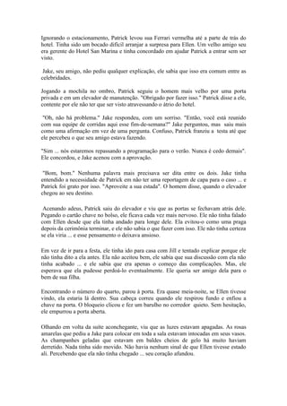 Ignorando o estacionamento, Patrick levou sua Ferrari vermelha até a parte de trás do
hotel. Tinha sido um bocado difícil arranjar a surpresa para Ellen. Um velho amigo seu
era gerente do Hotel San Marina e tinha concordado em ajudar Patrick a entrar sem ser
visto.

 Jake, seu amigo, não pediu qualquer explicação, ele sabia que isso era comum entre as
celebridades.

Jogando a mochila no ombro, Patrick seguiu o homem mais velho por uma porta
privada e em um elevador de manutenção. "Obrigado por fazer isso." Patrick disse a ele,
contente por ele não ter que ser visto atravessando o átrio do hotel.

 "Oh, não há problema." Jake respondeu, com um sorriso. "Então, você está reunido
com sua equipe de corridas aqui esse fim-de-semana?" Jake perguntou, mas saiu mais
como uma afirmação em vez de uma pergunta. Confuso, Patrick franziu a testa até que
ele percebeu o que seu amigo estava fazendo.

"Sim ... nós estaremos repassando a programação para o verão. Nunca é cedo demais".
Ele concordou, e Jake acenou com a aprovação.

 "Bom, bom." Nenhuma palavra mais precisava ser dita entre os dois. Jake tinha
entendido a necessidade de Patrick em não ter uma reportagem de capa para o caso ... e
Patrick foi grato por isso. "Aproveite a sua estada". O homem disse, quando o elevador
chegou ao seu destino.

 Acenando adeus, Patrick saiu do elevador e viu que as portas se fechavam atrás dele.
Pegando o cartão chave no bolso, ele ficava cada vez mais nervoso. Ele não tinha falado
com Ellen desde que ela tinha andado para longe dele. Ela evitou-o como uma praga
depois da cerimônia terminar, e ele não sabia o que fazer com isso. Ele não tinha certeza
se ela viria ... e esse pensamento o deixava ansioso.

Em vez de ir para a festa, ele tinha ido para casa com Jill e tentado explicar porque ele
não tinha dito a ela antes. Ela não aceitou bem, ele sabia que sua discussão com ela não
tinha acabado ... e ele sabia que era apenas o começo das complicações. Mas, ele
esperava que ela pudesse perdoá-lo eventualmente. Ele queria ser amigo dela para o
bem de sua filha.

Encontrando o número do quarto, parou à porta. Era quase meia-noite, se Ellen tivesse
vindo, ela estaria lá dentro. Sua cabeça correu quando ele respirou fundo e enfiou a
chave na porta. O bloqueio clicou e fez um barulho no corredor quieto. Sem hesitação,
ele empurrou a porta aberta.

Olhando em volta da suíte aconchegante, viu que as luzes estavam apagadas. As rosas
amarelas que pediu a Jake para colocar em toda a sala estavam intocadas em seus vasos.
As champanhes geladas que estavam em baldes cheios de gelo há muito haviam
derretido. Nada tinha sido movido. Não havia nenhum sinal de que Ellen tivesse estado
ali. Percebendo que ela não tinha chegado ... seu coração afundou.
 