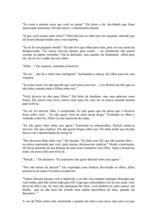 "Eu comi a mesma coisa que você no jantar." Ela disse a ele, duvidando que fosse
intoxicação alimentar. Ela não estava violentamente doente.

"O que você comeu antes disso?" Ellen desviou os olhos por um segundo, sabendo que
ele ficaria decepcionado com a sua resposta.

"Eu só fiz um pequeno lanche". Ela não teve que olhar para cima, para ver sua careta de
desaprovação. "Eu estava nervosa demais para comer ... eu certamente não queria
vomitar no tapete vermelho." Ela se defendeu, mas quando ela finalmente olhou para
ele, ela só viu a culpa em seus olhos.

"Ellen ..." Ele suspirou, sentindo-se horrível.

"Eu sei ... não foi a idéia mais inteligente". Inclinando a cabeça, ele olhou para ela com
simpatia.

"Eu sinto muito. Eu não percebi que você estava nervosa ... e eu deveria ter dito que eu
não tinha contado nada a Jillian sobre nós."

"Você deveria ter dito para Jillian." Ela falou de imediato, mas suas palavras eram
fracas. Ela estava com raiva, estava claro para ele, mas ela só estava cansada demais
para exibi-la.

"Eu sei. Eu deveria. Mas, é complicado. Eu não quero que ela pense que o divórcio
fosse sobre você ... Eu não quero você no meio dessa droga." Fechando os olhos e
voltando a abri-los, Ellen viu sua expressão de culpa.

"Eu não quero falar sobre isso agora." Franzindo as sobrancelhas, Patrick sentiu-se
nervoso. Ele quis explicar. Ele não queria brigar sobre isso. Ele tinha medo que ela não
desse a ele a oportunidade de corrigi-lo.

"Nós devemos falar sobre isso." Ele insistiu. "Eu falei com Jill, que não aceitou bem ...
eu estava esperando que você, pelo menos, deixasse-me explicar." Desde a premiação,
ele havia desistido de sua fantasia de uma noite romântica com Ellen. Após a desastrosa
noite, ele estava feliz por tê-la ali.

"Patrick ..." Ela declarou: "Eu realmente não quero discutir sobre isso agora."

"Nós não temos de discutir." Ele respondeu com firmeza. Revirando os olhos, Ellen
ajustou-se na cama e levantou as palavras.

"Vamos discutir porque você é hipócrita, e eu não vou comprar qualquer desculpa que
você tenha, para não contar tudo para Jill. Logo que concordamos em ser um casal, você
devia ter dito a ela. Se você não planejasse lhe dizer, você poderia ter, pelo menos, me
falado, que eu não teria me sentido uma cadela destruidora de lares, quando ela
descobriu. "

A voz de Ellen estava alta, mostrando o quanto ela estava com raiva, mas uma vez que
 