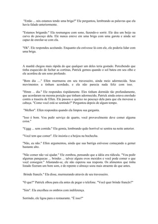 "Então ... nós estamos tendo uma briga?" Ele perguntou, lembrando as palavras que ela
havia falado anteriormente.

"Estamos brigando." Ela resmungou com sono, fazendo-o sorrir. Ele deu um beijo na
curva do pescoço dela. Ele nunca esteve em uma briga com uma garota e ainda ser
capaz de enrolar-se com ela.

"Ok". Ele respondeu aceitando. Enquanto ela estivesse lá com ele, ele poderia lidar com
uma briga.



A manhã chegou mais rápida do que qualquer um deles teria gostado. Percebendo que
tinha esquecido de fechar as cortinas, Patrick gemeu quando o sol bateu em seu olho e
ele acordou de um sono profundo.

"Bom dia ...." Ellen murmurou em seu travesseiro, ainda meio adormecida. Seus
movimentos a tinham acordado, e ela não parecia nada feliz com isso.

"Hmm ... dia." Ele respondeu rispidamente. Eles tinham dormido tão profundamente,
que acordaram na mesma posição que tinham adormecido, Patrick ainda estava enrolado
contra a traseira de Ellen. Ele passou o queixo no pescoço dela para que ela movesse a
cabeça. "Como você está se sentindo?" Perguntou depois de algum tempo.

"Melhor". Ellen respondeu quando ela limpou sua garganta.

"Isso é bom. Vou pedir serviço de quarto, você provavelmente deve comer alguma
coisa."

"Uggg ... sem comida." Ela gemia, lembrando quão horrível se sentira na noite anterior.

"Você tem que comer". Ele insistiu e a beijou na bochecha.

"Não, eu não." Ellen argumentou, ainda que sua barriga estivesse começando a gemer
bastante alto.

"Não comer não vai ajudar." Ele zombou, pensando que a idéia era ridícula. "Vou pedir
algumas panquecas ... brindes ... talvez alguns ovos mexidos e você pode comer o que
você conseguir." Afastando-se, ele não esperou sua resposta. Os alimentos que tinha
listado fizeram um bom som, e de repente o almoço soou mais atraente do que antes.

Brinde francês." Ela disse, murmurando através de seu travesseiro.

"O que?" Patrick olhou para ela antes de pegar o telefone. "Você quer brinde francês?"

"Sim". Ela encolheu os ombros com indiferença.

Sorrindo, ele ligou para o restaurante. "É isso?"
 