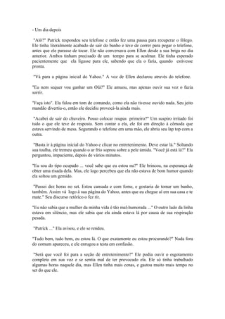 - Um dia depois

 "Alô?" Patrick respondeu seu telefone e então fez uma pausa para recuperar o fôlego.
Ele tinha literalmente acabado de sair do banho e teve de correr para pegar o telefone,
antes que ele parasse de tocar. Ele não conversava com Ellen desde a sua briga no dia
anterior. Ambos tinham precisado de um tempo para se acalmar. Ele tinha esperado
pacientemente que ela ligasse para ele, sabendo que ela o faria, quando estivesse
pronta.

"Vá para a página inicial do Yahoo." A voz de Ellen declarou através do telefone.

"Eu nem sequer vou ganhar um Olá?" Ele amuou, mas apenas ouvir sua voz o fazia
sorrir.

"Faça isto". Ela falou em tom de comando, como ela não tivesse ouvido nada. Seu jeito
mandão divertiu-o, então ele decidiu provocá-la ainda mais.

 "Acabei de sair do chuveiro. Posso colocar roupas primeiro?" Um suspiro irritado foi
tudo o que ele teve de resposta. Sem contar a ela, ele foi em direção à cômoda que
estava servindo de mesa. Segurando o telefone em uma mão, ele abriu seu lap top com a
outra.

 "Basta ir à página inicial do Yahoo e clicar no entretenimento. Deve estar lá." Soltando
sua toalha, ele tremeu quando o ar frio soprou sobre a pele úmida. "Você já está lá?" Ela
perguntou, impaciente, depois de vários minutos.

"Eu sou do tipo ocupado ... você sabe que eu estou nu?" Ele brincou, na esperança de
obter uma risada dela. Mas, ele logo percebeu que ela não estava de bom humor quando
ela soltou um gemido.

 "Passei dez horas no set. Estou cansada e com fome, e gostaria de tomar um banho,
também. Assim vá logo à sua página do Yahoo, antes que eu chegue aí em sua casa e te
mate." Seu discurso retórico o fez rir.

"Eu não sabia que a mulher da minha vida é tão mal-humorada ..." O outro lado da linha
estava em silêncio, mas ele sabia que ela ainda estava lá por causa de sua respiração
pesada.

"Patrick ..." Ela avisou, e ele se rendeu.

"Tudo bem, tudo bem, eu estou lá. O que exatamente eu estou procurando?" Nada fora
do comum apareceu, e ele enrugou a testa em confusão.

 "Será que você foi para a seção de entretenimento?" Ele podia ouvir o esgotamento
completo em sua voz e se sentia mal de ter provocado ela. Ele só tinha trabalhado
algumas horas naquele dia, mas Ellen tinha mais cenas, e gastou muito mais tempo no
set do que ele.
 