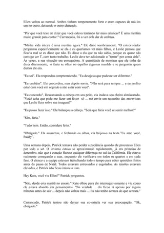 Ellen voltou ao normal. Ambos tinham temperamento forte e eram capazes de usá-los
um no outro, deixando o outro chateado.

"Por que você teve de dizer que você estava tentando ter mais crianças? É uma mentira
muito grande para contar." Carrancuda, foi a vez dela dar de ombros.

"Minha vida inteira é uma mentira agora." Ele disse sombriamente. "O entrevistador
perguntou especificamente se ela e eu queríamos ter mais filhos, e Leslie pensou que
ficaria mal se eu disse que não. Eu disse a ela que eu não sabia, porque eu quase não
consigo ver T, com tanto trabalho. Leslie deve ter adicionado o "tentar" por conta dela".
Às vezes, a sua situação era esmagadora. A quantidade de mentiras que ele tinha de
dizer diariamente, o fazia se olhar no espelho algumas manhãs e se perguntar quem
diabos ele era.

"Eu sei". Ela respondeu compreendendo. "Eu desejava que pudesse ser diferente."

"Eu também". Ele concordou, mas depois sorriu. "Não será para sempre ... e eu prefiro
estar com você em segredo a não estar com você".

"Eu concordo". Descansando a cabeça em seu peito, ela inalava seu cheiro almiscarado.
"Você acha que pode me fazer um favor só ... me envie um rascunho das entrevistas
que Leslie fizer sobre sua imagem?"

"Eu posso fazer isso." Ele balançou a cabeça. "Será que faria você se sentir melhor?"

"Sim, faria."

"Tudo bem. Então, considere feito."

"Obrigado." Ela sussurrou, e fechando os olhos, ela beijou-o na testa.”Eu amo você,
Paddy”.

Uma semana depois, Patrick tentava não perder a paciência quando ele procurava Ellen
por todo o set. O inverno estava se aproximando rapidamente, já era primeiro de
dezembro, não que a estação fizesse qualquer diferença no sul da Califórnia. Ele estava
realmente começando a suar, enquanto ele verificava em todos os quartos e em cada
fase. O elenco e a equipe estavam trabalhando todo o tempo para obter episódios feitos
antes da pausa de Natal. Todos estavam estressados e esgotados. As tensões estavam
elevadas, e Patrick não ficou imune a isto.

Hey Kate, você viu Ellen?" Patrick perguntou.

"Não, desde esta manhã no ensaio." Kate olhou para ele interrogativamente e viu como
ele estava absorto em pensamentos. "Na verdade ... ela ficou lá apenas por alguns
minutos antes de sair ... depois não voltou mais ... Eu não tenho certeza do que se trata."


Carrancudo, Patrick tentou não deixar sua co-estrela ver sua preocupação. "Ok,
obrigado."
 