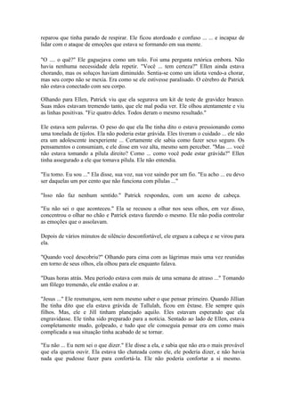 reparou que tinha parado de respirar. Ele ficou atordoado e confuso ... ... e incapaz de
lidar com o ataque de emoções que estava se formando em sua mente.

"O .... o quê?" Ele gaguejava como um tolo. Foi uma pergunta retórica embora. Não
havia nenhuma necessidade dela repetir. "Você ... tem certeza?" Ellen ainda estava
chorando, mas os soluços haviam diminuído. Sentia-se como um idiota vendo-a chorar,
mas seu corpo não se mexia. Era como se ele estivesse paralisado. O cérebro de Patrick
não estava conectado com seu corpo.

Olhando para Ellen, Patrick viu que ela segurava um kit de teste de gravidez branco.
Suas mãos estavam tremendo tanto, que ele mal podia ver. Ele olhou atentamente e viu
as linhas positivas. "Fiz quatro deles. Todos deram o mesmo resultado."

Ele estava sem palavras. O peso do que ela lhe tinha dito o estava pressionando como
uma tonelada de tijolos. Ela não poderia estar grávida. Eles tiveram o cuidado ... ele não
era um adolescente inexperiente ... Certamente ele sabia como fazer sexo seguro. Os
pensamentos o consumiam, e ele disse em voz alta, mesmo sem perceber. "Mas .... você
não estava tomando a pílula direito? Como ... como você pode estar grávida?" Ellen
tinha assegurado a ele que tomava pílula. Ele não entendia.

"Eu tomo. Eu sou ..." Ela disse, sua voz, sua voz saindo por um fio. "Eu acho ... eu devo
ser daquelas um por cento que não funciona com pílulas ..."

"Isso não faz nenhum sentido." Patrick respondeu, com um aceno de cabeça.

"Eu não sei o que aconteceu." Ela se recusou a olhar nos seus olhos, em vez disso,
concentrou o olhar no chão e Patrick estava fazendo o mesmo. Ele não podia controlar
as emoções que o assolavam.

Depois de vários minutos de silêncio desconfortável, ele ergueu a cabeça e se virou para
ela.

"Quando você descobriu?" Olhando para cima com as lágrimas mais uma vez reunidas
em torno de seus olhos, ela olhou para ele enquanto falava.

"Duas horas atrás. Meu período estava com mais de uma semana de atraso ..." Tomando
um fôlego tremendo, ele então exalou o ar.

"Jesus ..." Ele resmungou, sem nem mesmo saber o que pensar primeiro. Quando Jillian
lhe tinha dito que ela estava grávida de Tallulah, ficou em êxtase. Ele sempre quis
filhos. Mas, ele e Jill tinham planejado aquilo. Eles estavam esperando que ela
engravidasse. Ele tinha sido preparado para a notícia. Sentado ao lado de Ellen, estava
completamente mudo, golpeado, e tudo que ele conseguia pensar era em como mais
complicada a sua situação tinha acabado de se tornar.

"Eu não ... Eu nem sei o que dizer." Ele disse a ela, e sabia que não era o mais provável
que ela queria ouvir. Ela estava tão chateada como ele, ele poderia dizer, e não havia
nada que pudesse fazer para confortá-la. Ele não poderia confortar a si mesmo.
 