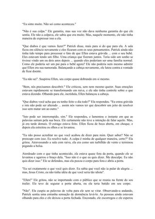 “Eu sinto muito. Não sei como aconteceu."

"Não é sua culpa." Ele garantiu, mas sua voz não dava nenhuma garantia do que ele
sentia. Ele não a culpava, ele sabia que era muito. Mas, naquele momento, ele não tinha
maneira de expressar isso a ela.

"Que diabos é que vamos fazer?" Patrick disse, mais para si do que para ela. A sala
ficou em silêncio novamente e eles ficaram com os seus pensamentos. Patrick ainda não
tinha tido tempo para processar o fato de que Ellen estava grávida ... com o seu bebê.
Eles estavam tendo um filho. Uma criança que fizeram juntos. Teria sido um sonho se
tivesse vindo um ou dois anos depois ... quando eles poderiam ser uma família normal.
Como ele poderia ser um pai para o bebê agora? Ele não poderia nem mesmo admitir
que Ellen era sua namorada. Balançando a cabeça novamente, ele lutou contra a vontade
de ficar doente.

"Eu não sei". Suspirou Ellen, seu corpo quase dobrando em si mesmo.

"Bem, nós precisamos descobrir." Ele criticou, sem nem mesmo querer. Suas emoções
estavam rapidamente se transformando em raiva, e ele não tinha controle sobre o que
estava dizendo. Olhando para ele, incrédula, Ellen balançou a cabeça.

"Que diabos você acha que eu tenho feito o dia todo?" Ela respondeu. "Eu estou grávida
e isto não pode ser alterado ... assim nós vamos ter que descobrir um jeito de resolver
isso sem matar um ao outro."

"Isto pode ser interrompido, sim." Ele respondeu, e lamentou o instante em que as
palavras saíram pela sua boca. Ele certamente não teve a intenção de falar aquilo. Mas,
já era tarde demais. O estrago estava feito. Ellen ficou de boca aberta, em choque, e
depois ela estreitou os olhos e se levantou.

"Eu não posso acreditar no que você acabou de dizer para mim. Quer saber? Não se
preocupe com isso. Eu resolvo tudo. A culpa é minha de qualquer maneira, certo?" Ela
gritou. Atravessando a sala com raiva, ela era como um turbilhão de vento e terminou
pegando a bolsa.

Atordoado com o que tinha acontecido, ela estava quase fora da porta, quando ele se
levantou e agarrou o braço dela. "Isso não é o que eu quis dizer. Me desculpe. Eu não
quis dizer isso." Ele se defendeu, mas ela puxou o corpo para fora e abriu a porta.

"Eu sei exatamente o que você quis dizer. Eu sabia que você não ia pular de alegria ...
mas, Jesus Cristo, eu não tinha idéia de que você seria tão idiota".

"Ellen!" Ele gritou, não se importando com o público que se reuniu na frente do seu
trailer. Ele teve de segurar a porta aberta, ou ela teria batido em seu corpo.

"Não". Ela cuspiu as palavras de volta para ele sem se virar. Observando-a andando,
Patrick sentiu uma estranha sensação de dormência levá-lo. As pessoas ainda estavam
olhando para eles e ele deixou a porta fechada. Encostado, ele escorregou e ele esperou
 