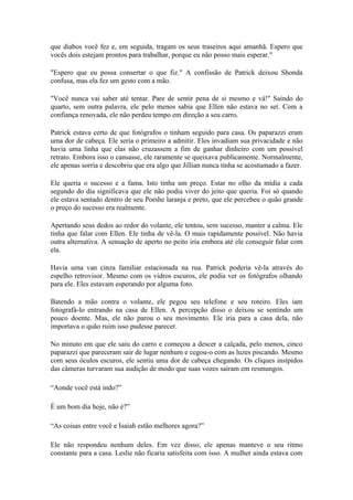 que diabos você fez e, em seguida, tragam os seus traseiros aqui amanhã. Espero que
vocês dois estejam prontos para trabalhar, porque eu não posso mais esperar."

"Espero que eu possa consertar o que fiz." A confissão de Patrick deixou Shonda
confusa, mas ela fez um gesto com a mão.

"Você nunca vai saber até tentar. Pare de sentir pena de si mesmo e vá!" Saindo do
quarto, sem outra palavra, ele pelo menos sabia que Ellen não estava no set. Com a
confiança renovada, ele não perdeu tempo em direção a seu carro.

Patrick estava certo de que fotógrafos o tinham seguido para casa. Os paparazzi eram
uma dor de cabeça. Ele seria o primeiro a admitir. Eles invadiam sua privacidade e não
havia uma linha que elas não cruzassem a fim de ganhar dinheiro com um possível
retrato. Embora isso o cansasse, ele raramente se queixava publicamente. Normalmente,
ele apenas sorria e descobriu que era algo que Jillian nunca tinha se acostumado a fazer.

Ele queria o sucesso e a fama. Isto tinha um preço. Estar no olho da mídia a cada
segundo do dia significava que ele não podia viver do jeito que queria. Foi só quando
ele estava sentado dentro de seu Porshe laranja e preto, que ele percebeu o quão grande
o preço do sucesso era realmente.

Apertando seus dedos ao redor do volante, ele tentou, sem sucesso, manter a calma. Ele
tinha que falar com Ellen. Ele tinha de vê-la. O mais rapidamente possível. Não havia
outra alternativa. A sensação de aperto no peito iria embora até ele conseguir falar com
ela.

Havia uma van cinza familiar estacionada na rua. Patrick poderia vê-la através do
espelho retrovisor. Mesmo com os vidros escuros, ele podia ver os fotógrafos olhando
para ele. Eles estavam esperando por alguma foto.

Batendo a mão contra o volante, ele pegou seu telefone e seu roteiro. Eles iam
fotografá-lo entrando na casa de Ellen. A percepção disso o deixou se sentindo um
pouco doente. Mas, ele não parou o seu movimento. Ele iria para a casa dela, não
importava o quão ruim isso pudesse parecer.

No minuto em que ele saiu do carro e começou a descer a calçada, pelo menos, cinco
paparazzi que pareceram sair de lugar nenhum e cegou-o com as luzes piscando. Mesmo
com seus óculos escuros, ele sentiu uma dor de cabeça chegando. Os cliques insípidos
das câmeras turvaram sua audição de modo que suas vozes saíram em resmungos.

“Aonde você está indo?”

É um bom dia hoje, não é?”

“As coisas entre você e Isaiah estão melhores agora?”

Ele não respondeu nenhum deles. Em vez disso, ele apenas manteve o seu ritmo
constante para a casa. Leslie não ficaria satisfeita com isso. A mulher ainda estava com
 