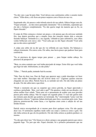 “Eu não vejo o que há para falar. Você deixou seus sentimentos sobre o assunto muito
claros.” Ellen disse, e ele ficou um pouco surpreso com a frieza em sua voz.

Suspirando alto, ele passou a mão trêmula através de seu cabelo. Odiava brigar com ela.
"Fiquei arrasado ... eu não estava pensando claramente." Ele se defendeu, esperando que
ela não o fechasse completamente. "Eu não queria reagir da maneira que eu fiz, eu
fiquei chocado."

O corpo de Ellen começou a tremer um pouco, e ele pensou que ela estivesse sentindo
frio, mas depois percebeu que a simples força das emoções dentro dela a estavam
fazendo balançar. Sentando-se e, em seguida, voltando-se para enfrentá-lo, seus olhos
verdes brilhavam com raiva e dor. "Você acha que eu não fiquei chocada? Você acha
que eu não estava oprimida?"

A culpa caiu sobre ele na dor que ele viu refletida em suas feições. Ele balançou a
cabeça tristemente. Ela estava certa. Ele sabia, mas havia pouco que pudesse fazer para
confortá-la.

"Eu só precisava de algum tempo para pensar .... para limpar minha cabeça. Eu
precisava de perspectiva".

"Bem, eu estou contente que você tenha precisado de tempo. Estou feliz que você tinha
que fugir de tudo. Infelizmente, eu não podia."

"Ellen ..." Patrick pediu, tentando fazê-la escutar.

"Não. Pare de dizer isso. Pare de fingir que aparecer aqui e pedir desculpas vai fazer
isso tudo melhor. Desculpas não vão livrá-lo desta vez." Lágrimas quentes estavam
chegando em seus olhos. Patrick ficou lá, se sentindo um tolo. Ele não tinha um plano
de ação. Ele não sabia mais o que dizer.

"Desde o momento em que eu suspeitei que estava grávida, eu fiquei apavorada e
confusa e perturbada. Mas, você sabe o quê?" Ela apontou o dedo em sua direção e ele
achou melhor ficar calado. "Nem uma vez o pensamento de acabar com essa gravidez
passou pela minha cabeça. Não foi sequer um segundo plano. E você não gastou nem
dez minutos para decidir que poderia ser terminada. Ou," interrompida "como você tão
gentilmente colocou." Lágrimas tinham deslizado para fora e escorriam pelo rosto. Suas
palavras penetravam-lhe como facas, e as lágrimas eram como a adição de sal nas
feridas frescas.

Patrick estava envergonhado de si mesmo para dizer qualquer coisa. Ele não queria
dizer isso. O sentimento espalhou medo sobre seu corpo e sentiu-se como o gelo. Ele
não tinha certeza de que ela iria perdoá-lo. Ele não tinha certeza se poderia perdoar a si
mesmo.

"Eu não quis dizer isso." Ele forçou-se a dizer, porque a sua garganta parecia que estava
pegando fogo. "Eu juro que não. Fiquei chocado, foi o primeiro pensamento que me
 